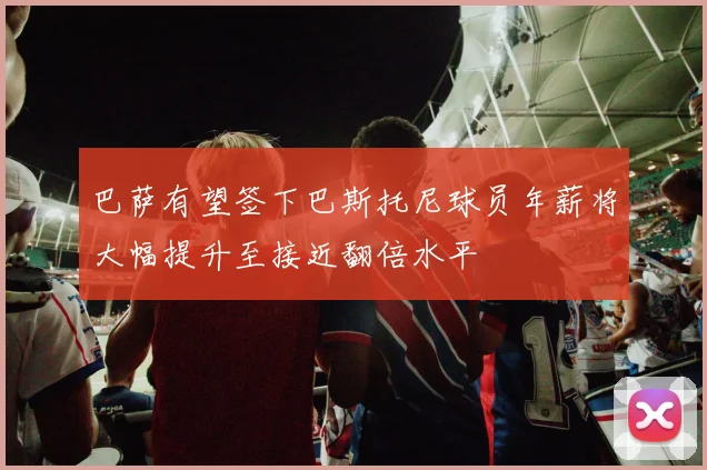 巴萨有望签下巴斯托尼球员年薪将大幅提升至接近翻倍水平