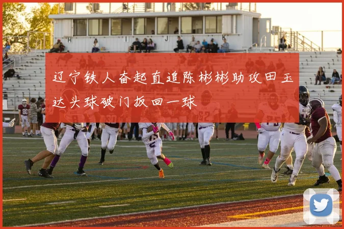 辽宁铁人奋起直追陈彬彬助攻田玉达头球破门扳回一球