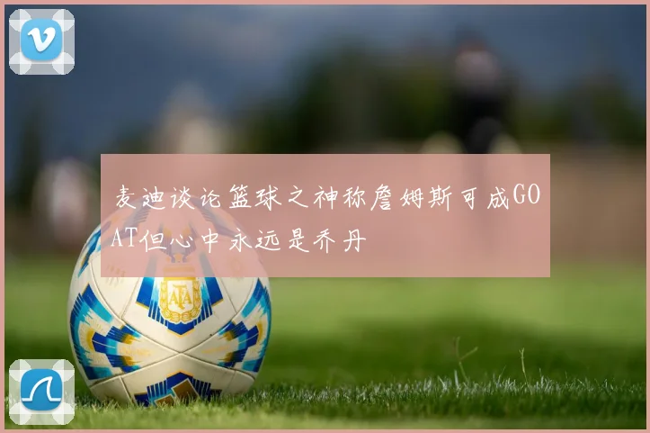 麦迪谈论篮球之神称詹姆斯可成GOAT但心中永远是乔丹