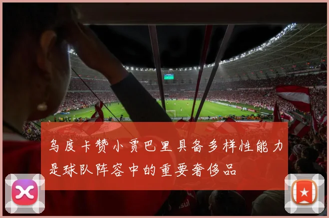 乌度卡赞小贾巴里具备多样性能力是球队阵容中的重要奢侈品