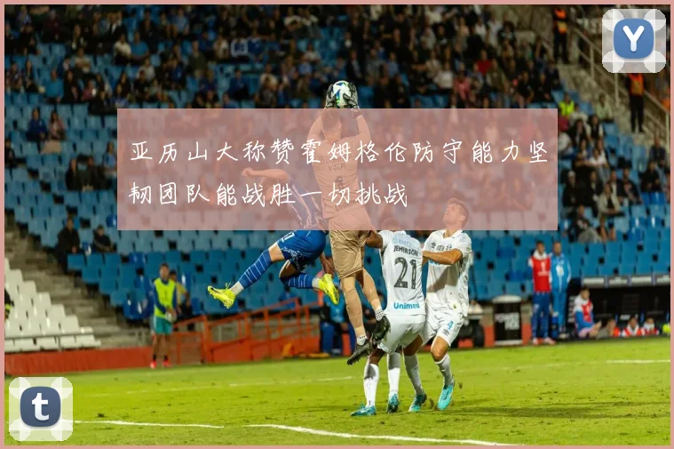 亚历山大称赞霍姆格伦防守能力坚韧团队能战胜一切挑战