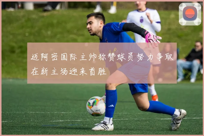 迈阿密国际主帅称赞球员努力争取在新主场迎来首胜