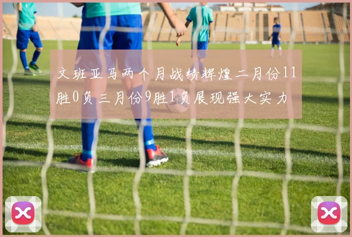 文班亚马两个月战绩辉煌二月份11胜0负三月份9胜1负展现强大实力