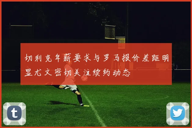 切利克年薪要求与罗马报价差距明显尤文密切关注续约动态