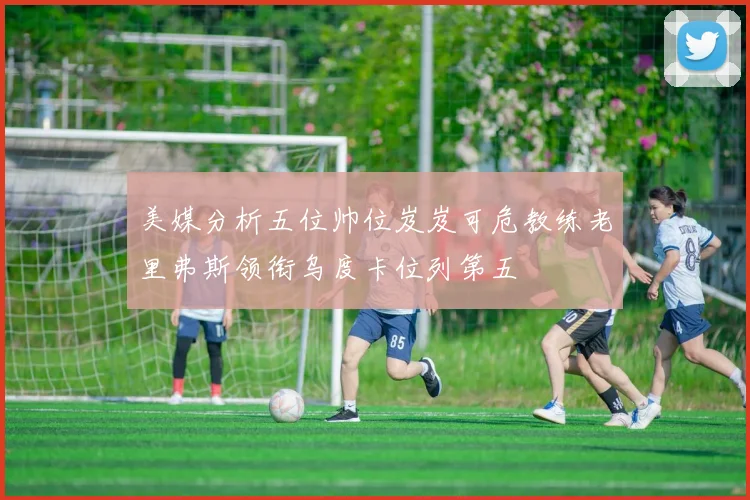 美媒分析五位帅位岌岌可危教练老里弗斯领衔乌度卡位列第五