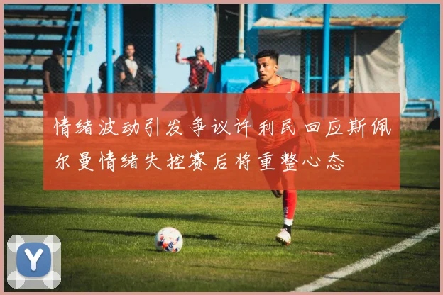 情绪波动引发争议许利民回应斯佩尔曼情绪失控赛后将重整心态