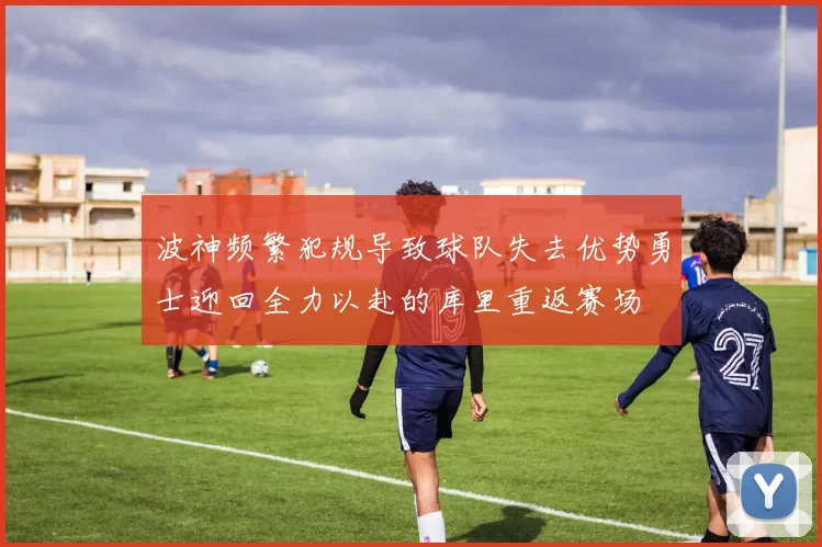 波神频繁犯规导致球队失去优势勇士迎回全力以赴的库里重返赛场