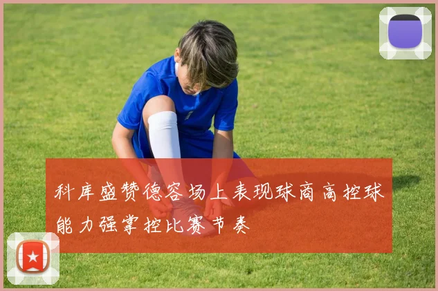 科库盛赞德容场上表现球商高控球能力强掌控比赛节奏