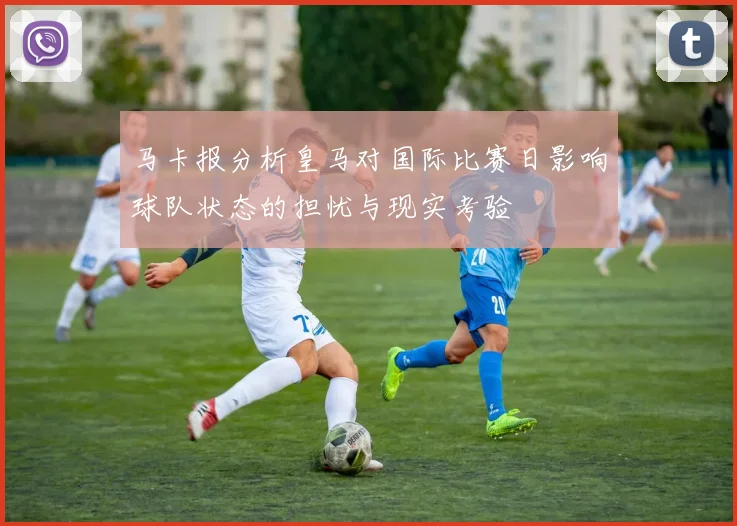 马卡报分析皇马对国际比赛日影响球队状态的担忧与现实考验