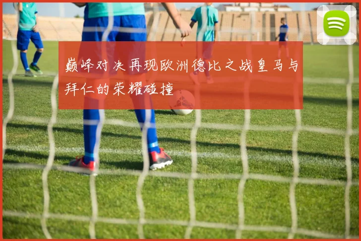 巅峰对决再现欧洲德比之战皇马与拜仁的荣耀碰撞