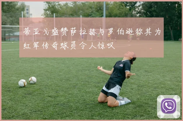 蒂亚戈盛赞萨拉赫与罗伯逊称其为红军传奇球员令人惊叹