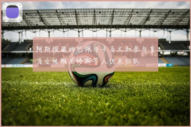 阿斯报道姆巴佩与卡马文加参与皇马合练维尼修斯等人仍未归队